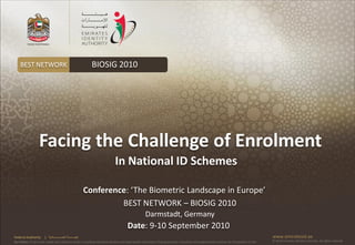 BEST NETWORK                                              BIOSIG 2010




                   Facing the Challenge of Enrolment
                                                                              In National ID Schemes

                                                            Conference: ‘The Biometric Landscape in Europe’
                                                                     BEST NETWORK – BIOSIG 2010
                                                                                                     Darmstadt, Germany
                                                                                        Date: 9-10 September 2010
Federal Authority      | ‫هيئــــــــة اتحــــــــــــادية‬                                                                                                                                      www.emiratesid.ae
Our Vision: To be a role model and reference point in proofing individual identity and build wealth informatics that guarantees innovative and sophisticated services for the benefit of UAE   © 2010 Emirates Identity Authority. All rights reserved
 