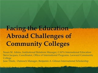 Facing the Education
  Abroad Challenges of
  Community Colleges
Susan M. Atkins, Institutional Relations Manager, CAPA International Education
Steve Jacques, Coordinator, Office of International Programs, Leeward Community
College
Jane Thiele, Outreach Manager, Benjamin A. Gilman International Scholarship
 