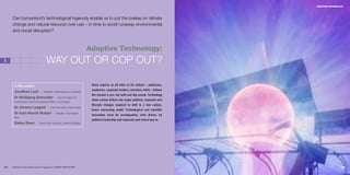 ADAPTIVE TECHNOLOGY




     Can humankind’s technological ingenuity enable us to put the brakes on climate
     change and natural resource over-use – in time to avoid runaway environmental
     and social disruption?



                                                                       Adaptive Technology:
3                                 WAY OUT OR COP OUT?

      In this section:                                                  Many experts on all sides of the debate – politicians,
                                                                        academics, corporate leaders, scientists, NGOs – believe
      Jonathan Lash I           President, World Resources Institute
                                                                        the answer is yes, but with one big caveat. Technology
      Dr Wolfgang Schneider I                 Vice-President for
                                                                        alone cannot deliver the major political, corporate and
      Government and Environmental Affairs, Ford Europe
                                                                        lifestyle changes required to shift to a low carbon,
      Dr Jeremy Leggett I              Chief Executive, Solarcentury
                                                                        lower consuming world. Technological and scientific
      Dr Karl-Henrik Robèrt I               Founder, The Natural
                                                                        innovation must be accompanied, even driven, by
      Step
                                                                        political leadership and corporate and citizen buy-in.
      Debra Dunn I          Senior Vice-President, Hewlett Packard




54   Business & the Environment Programme: FACING THE FUTURE                                                                                        55
 