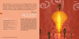 WHOSE RULES?




     Better governance is a key piece of the sustainability jigsaw. Improved
     democratic decision-making, accountability and transparency and reduced
     corruption, at local, national, international and corporate level, is essential to a
     successful transition to better management and conservation of natural
     resources and more sustainable, equitable patterns of global development.


                                                                                                            Whose
3
5


                                                                            RULES?
      In this section:                                                  Governments, international agencies and responsible
                                                                        corporations are increasingly accepting these arguments
      Michael Meacher                 I MP for Oldham West and
      Royton and former UK Environment Minister                         and – much harder to accomplish – seeking ways to
                                                                        implement good governance. Our contributors examine
      Madeleine Jacobs                 I Senior Vice-President & Head
      of Group Sustainable Development, ABN Amro                        the role of local and national government, international
                                                                        institutions and corporations in protecting the global
      Dr Paul Ekins              I Head of the Environment Group,
      Policy Studies Institute                                          commons and delivering sustainable development. Our
                                                                        two case studies highlight how companies can measure
      Professor Tim O’Riordan                    I Professor of
      Environmental Sciences, University of East Anglia                 their contribution to sustainable development and how
                                                                        social entrepreneurs are pushing the envelope on
      Iqbal Surve         I CEO of Sekunjalo Investments
                                                                        corporate good citizenship.




80   Business & the Environment Programme: FACING THE FUTURE                                                                                 81
 