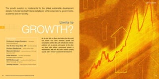 LIMITS TO GROWTH




     The growth question is fundamental to the global sustainable development
     debate. It divides leading thinkers and players within corporations, governments,
     academia and civil society.



                                                                                                     Limits to
1

                                     GROWTH?
      In this section:                                                 On the one side are those who believe that the world
                                                                       can sustain ever more economic growth and
      Professor Jorgen Randers I                    Norwegian
      School of Management                                             consumption and that this path will alleviate endemic
                                                                       problems such as poverty and inequity. On the other
      The Rt Hon Tony Blair, MP I                  UK Prime Minister
                                                                       are those who believe unrestrained growth is
      Richard Sandbrook I                 Senior Advisor, UNDP
                                                                       unsustainable, will bust the Earth’s natural carrying
      Malcolm Brinded I             Executive Director of Oil & Gas
                                                                       capacity and is inimical to sustainable development.
      Exploration, Shell

      Peter Woicke I           Executive Vice-President,
      International Finance Corporation

      Bill McDonough I             Founding Partner and Principal,
      William McDonough and Partners

      Jeremy Pelczer I            Chief Executive, American Water




16   Business & the Environment Programme: FACING THE FUTURE                                                                                 17
 