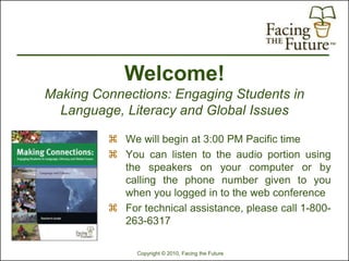 Welcome!
Making Connections: Engaging Students in
  Language, Literacy and Global Issues

          We will begin at 3:00 PM Pacific time
          You can listen to the audio portion using
           the speakers on your computer or by
           calling the phone number given to you
           when you logged in to the web conference
          For technical assistance, please call 1-800-
           263-6317

              Copyright © 2010, Facing the Future
 