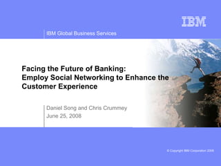 © Copyright IBM Corporation 2008
IBM Global Business Services
Daniel Song and Chris Crummey
June 25, 2008
Facing the Future of Banking:
Employ Social Networking to Enhance the
Customer Experience
 