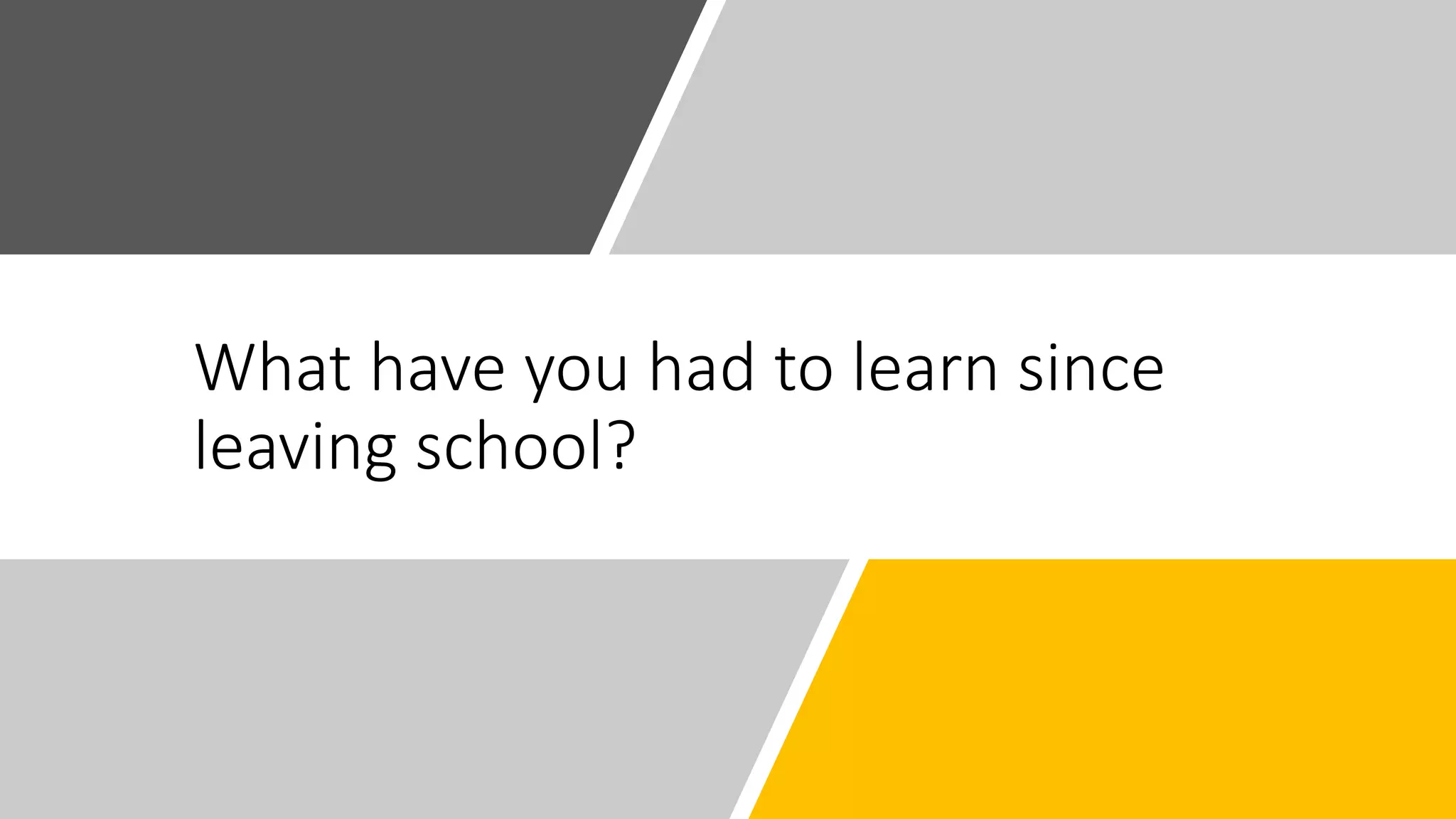 What have you had to learn since
leaving school?
 