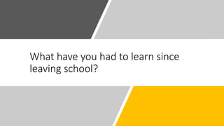What have you had to learn since
leaving school?
 