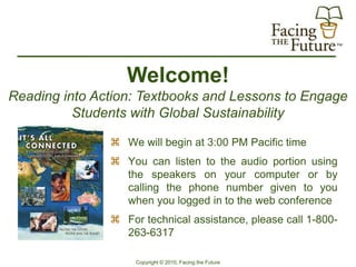 Welcome!
Reading into Action: Textbooks and Lessons to Engage
          Students with Global Sustainability

                We will begin at 3:00 PM Pacific time
                You can listen to the audio portion using
                 the speakers on your computer or by
                 calling the phone number given to you
                 when you logged in to the web conference
                For technical assistance, please call 1-800-
                 263-6317

                    Copyright © 2010, Facing the Future
 