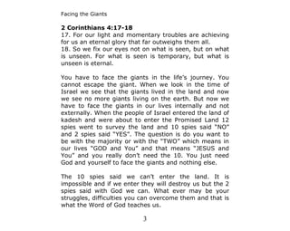 Facing the Giants

2 Corinthians 4:17-18
17. For our light and momentary troubles are achieving
for us an eternal glory that far outweighs them all.
18. So we fix our eyes not on what is seen, but on what
is unseen. For what is seen is temporary, but what is
unseen is eternal.

You have to face the giants in the life’s journey. You
cannot escape the giant. When we look in the time of
Israel we see that the giants lived in the land and now
we see no more giants living on the earth. But now we
have to face the giants in our lives internally and not
externally. When the people of Israel entered the land of
kadesh and were about to enter the Promised Land 12
spies went to survey the land and 10 spies said “NO”
and 2 spies said “YES”. The question is do you want to
be with the majority or with the “TWO” which means in
our lives “GOD and You” and that means “JESUS and
You” and you really don’t need the 10. You just need
God and yourself to face the giants and nothing else.

The 10 spies said we can’t enter the land. It is
impossible and if we enter they will destroy us but the 2
spies said with God we can. What ever may be your
struggles, difficulties you can overcome them and that is
what the Word of God teaches us.

                           3
 