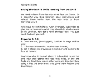 Facing the Giants

Facing the GIANTS while learning from the ANTS

We need to learn from the ants as we face our Giants. In
a beautiful way King Solomon gave instructions and
related these truths from the way ants do from
Proverbs 6: 6-8

Ants have no commander, ruler, overseer, supervisor to
give instructions as to what they should do which means
all by yourself. You don’t need anybody else. You just
need God and yourself.

Proverbs 6: 6-8
6. Go to the ant, you sluggard; consider its ways and be
wise!
7. It has no commander, no overseer or ruler,
8. Yet it stores its provisions in summer and gathers its
food at harvest.

You know what to do and when. It is beautiful to see the
ants how they gather the food they need. If any ant
finds any food they inform other ants and together they
carry it into the small hole. God gave them wisdom and
knowledge.



                           5
 