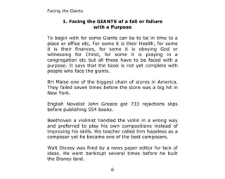 Facing the Giants

       1. Facing the GIANTS of a fall or failure
                   with a Purpose

To begin with for some Giants can be to be in time to a
place or office etc, For some it is their Health, for some
it is their finances, for some it is obeying God or
witnessing for Christ, for some it is praying in a
congregation etc but all these have to be faced with a
purpose. It says that the book is not yet complete with
people who face the giants.

RH Maise one of the biggest chain of stores in America.
They failed seven times before the store was a big hit in
New York.

English Novelist John Greece got 733 rejections slips
before publishing 554 books.

Beethoven a violinist handled the violin in a wrong way
and preferred to play his own compositions instead of
improving his skills. His teacher called him hopeless as a
composer yet he became one of the best composers.

Walt Disney was fired by a news paper editor for lack of
ideas. He went bankrupt several times before he built
the Disney land.

                            6
 