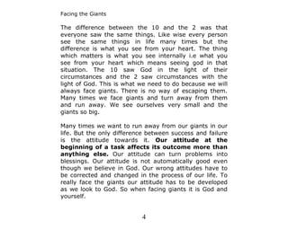 Facing the Giants

The difference between the 10 and the 2 was that
everyone saw the same things. Like wise every person
see the same things in life many times but the
difference is what you see from your heart. The thing
which matters is what you see internally i.e what you
see from your heart which means seeing god in that
situation. The 10 saw God in the light of their
circumstances and the 2 saw circumstances with the
light of God. This is what we need to do because we will
always face giants. There is no way of escaping them.
Many times we face giants and turn away from them
and run away. We see ourselves very small and the
giants so big.

Many times we want to run away from our giants in our
life. But the only difference between success and failure
is the attitude towards it. Our attitude at the
beginning of a task affects its outcome more than
anything else. Our attitude can turn problems into
blessings. Our attitude is not automatically good even
though we believe in God. Our wrong attitudes have to
be corrected and changed in the process of our life. To
really face the giants our attitude has to be developed
as we look to God. So when facing giants it is God and
yourself.


                           4
 