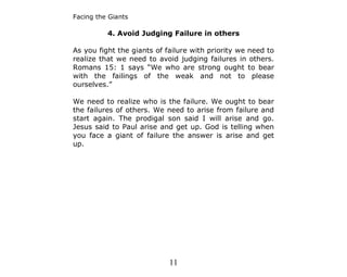 Facing the Giants

          4. Avoid Judging Failure in others

As you fight the giants of failure with priority we need to
realize that we need to avoid judging failures in others.
Romans 15: 1 says “We who are strong ought to bear
with the failings of the weak and not to please
ourselves.”

We need to realize who is the failure. We ought to bear
the failures of others. We need to arise from failure and
start again. The prodigal son said I will arise and go.
Jesus said to Paul arise and get up. God is telling when
you face a giant of failure the answer is arise and get
up.




                            11
 