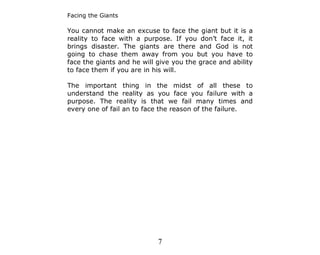 Facing the Giants

You cannot make an excuse to face the giant but it is a
reality to face with a purpose. If you don’t face it, it
brings disaster. The giants are there and God is not
going to chase them away from you but you have to
face the giants and he will give you the grace and ability
to face them if you are in his will.

The important thing in the midst of all these to
understand the reality as you face you failure with a
purpose. The reality is that we fail many times and
every one of fail an to face the reason of the failure.




                            7
 
