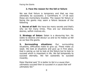 Facing the Giants

       2. Face the reason for the fall or failure

We see that failure is temporary and that we may
ultimately be successful. 2 Corinthians 4: 17-18 says
these are momentary troubles. The reason for failure or
facing the giants may seem a failure because of the
following

1. Secret of Self: We have too many secrets and that’s
why we fail many times. They are our distractions,
desires, selfish motives etc.

2. Strategy of Satan: Satan is a devouring lion. He
seeks to deceive and devour us and so he makes us fall
as we face the giants.

3.    Surrounding        situations:   Our    surrounding
situations, difficulties make to give up. These make us
weak. We look at situations and give up in first place.
God is asking us not to look at the failure but to look to
succeed which is important in life. We fail temporally to
succeed eternally. We fail outwardly to succeed
inwardly.

Peter Marshal said “It is better to fail in a cause then
ultimately succeed then to succeed in a cause that will
ultimately fail.”
                            8
 