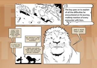 Facing
                                   The boy goes on to explain
                                   of all the difficulties he
                                   encountered on his journey,
                                   making mention of every
                                   encounter with lions.




the Lion
 Don't you                                  And I was
 agree that                                 that lion.
 everything
goes wrong
  for me?
              No. Instead I see
              that your life is
                   blessed.


 W-what do
 you mean?
               There was never
              more than one lion
               with you on your
                entire journey.
 