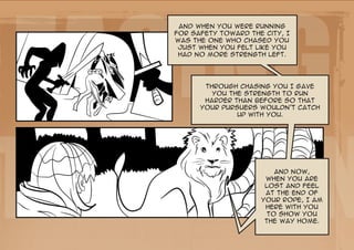 Facing
    And when you were running
   for safety toward the city, I
   was the one who chased you
    just when you felt like you
    had no more strength left.




          Through chasing you I gave
            you the strength to run
          harder than before so that




the Lion
         your pursuers wouldn’t catch
                  up with you.




                            And now,
                         when you are
                         lost and feel
                         at the end of
                        your rope, I am
                         here with you
                          to show you
                         the way home.
 