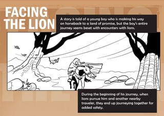 Facing
Facing
the Lion
           A story is told of a young boy who is making his way
           on horseback to a land of promise, but the boy’s entire
           journey seems beset with encounters with lions.




the Lion                During the beginning of his journey, when
                        lions pursue him and another nearby
                        traveler, they end up journeying together for
                        added safety.
 