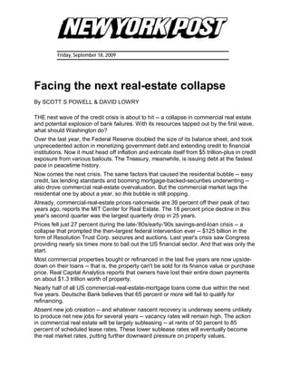 Friday, September 18, 2009




Facing the next real-estate collapse
By SCOTT S POWELL & DAVID LOWRY

THE next wave of the credit crisis is about to hit -- a collapse in commercial real estate
and potential explosion of bank failures. With its resources tapped out by the first wave,
what should Washington do?
Over the last year, the Federal Reserve doubled the size of its balance sheet, and took
unprecedented action in monetizing government debt and extending credit to financial
institutions. Now it must head off inflation and extricate itself from $5 trillion-plus in credit
exposure from various bailouts. The Treasury, meanwhile, is issuing debt at the fastest
pace in peacetime history.
Now comes the next crisis. The same factors that caused the residential bubble -- easy
credit, lax lending standards and booming mortgage-backed-securities underwriting --
also drove commercial real-estate overvaluation. But the commercial market lags the
residential one by about a year, so this bubble is still popping.
Already, commercial-real-estate prices nationwide are 39 percent off their peak of two
years ago, reports the MIT Center for Real Estate. The 18 percent price decline in this
year's second quarter was the largest quarterly drop in 25 years.
Prices fell just 27 percent during the late-'80s/early-'90s savings-and-loan crisis -- a
collapse that prompted the then-largest federal intervention ever -- $125 billion in the
form of Resolution Trust Corp. seizures and auctions. Last year's crisis saw Congress
providing nearly six times more to bail out the US financial sector. And that was only the
start.
Most commercial properties bought or refinanced in the last five years are now upside-
down on their loans -- that is, the property can't be sold for its finance value or purchase
price. Real Capital Analytics reports that owners have lost their entire down payments
on about $1.3 trillion worth of property.
Nearly half of all US commercial-real-estate-mortgage loans come due within the next
five years. Deutsche Bank believes that 65 percent or more will fail to qualify for
refinancing.
Absent new job creation -- and whatever nascent recovery is underway seems unlikely
to produce net new jobs for several years -- vacancy rates will remain high. The action
in commercial real estate will be largely subleasing -- at rents of 50 percent to 85
percent of scheduled lease rates. These lower sublease rates will eventually become
the real market rates, putting further downward pressure on property values.
 
