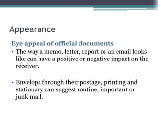 Appearance 
Eye appeal of official documents 
• The way a memo, letter, report or an email looks 
like can have a positive or negative impact on the 
receiver. 
• Envelops through their postage, printing and 
stationary can suggest routine, important or 
junk mail. 
 
