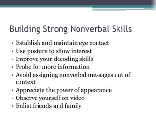 Building Strong Nonverbal Skills 
• Establish and maintain eye contact 
• Use posture to show interest 
• Improve your decoding skills 
• Probe for more information 
• Avoid assigning nonverbal messages out of 
context 
• Appreciate the power of appearance 
• Observe yourself on video 
• Enlist friends and family 
 