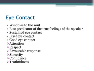 Eye Contact 
• Windows to the soul 
• Best predicator of the true feelings of the speaker 
• Sustained eye contact 
• Brief eye contact 
• Good eye contact 
Attention 
Respect 
Favourable response 
Sincerity 
Confidence 
Truthfulness 
 