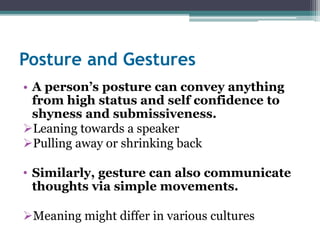 Posture and Gestures 
• A person’s posture can convey anything 
from high status and self confidence to 
shyness and submissiveness. 
Leaning towards a speaker 
Pulling away or shrinking back 
• Similarly, gesture can also communicate 
thoughts via simple movements. 
Meaning might differ in various cultures 
 