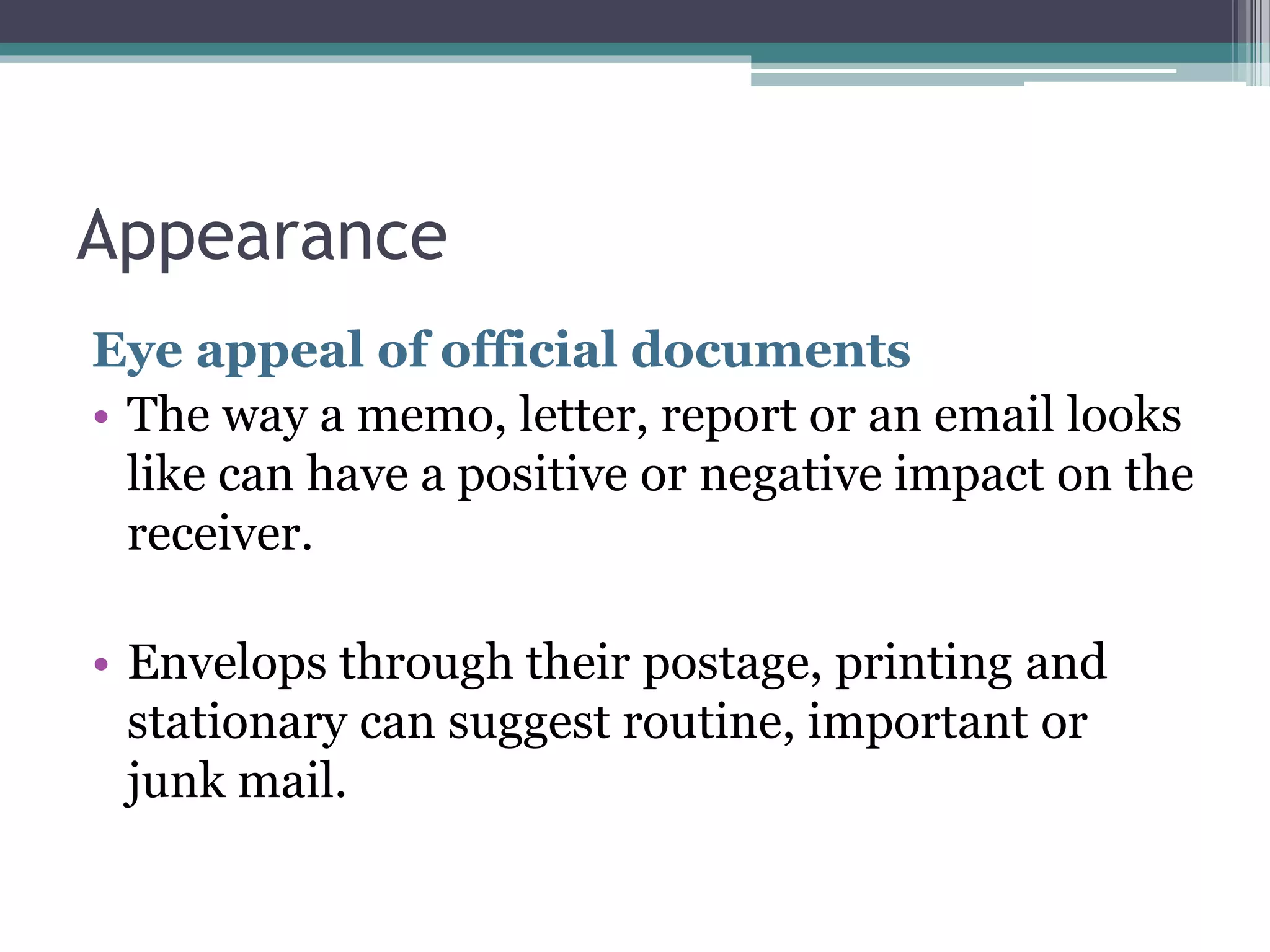 Appearance 
Eye appeal of official documents 
• The way a memo, letter, report or an email looks 
like can have a positive or negative impact on the 
receiver. 
• Envelops through their postage, printing and 
stationary can suggest routine, important or 
junk mail. 
 
