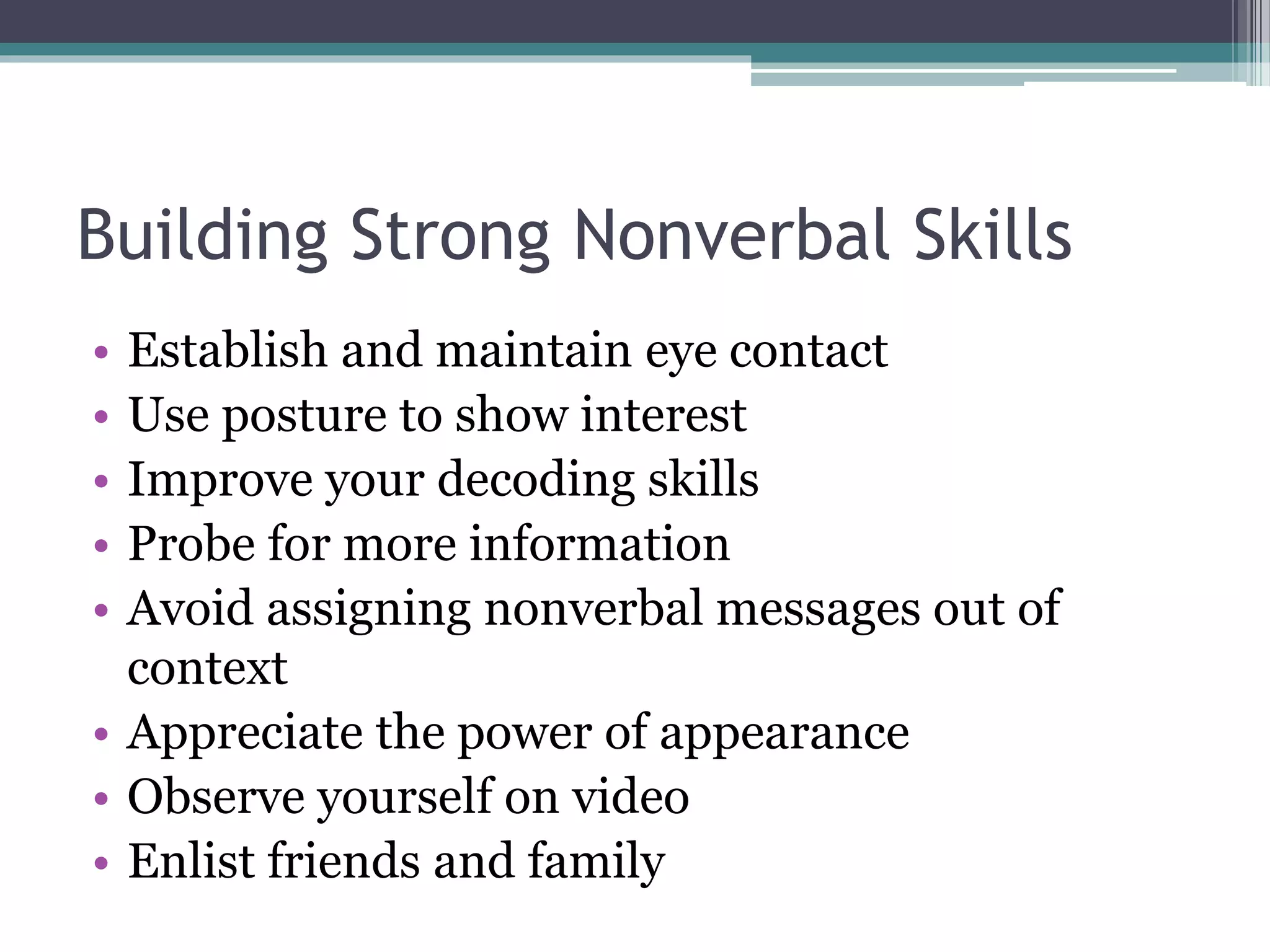 Building Strong Nonverbal Skills 
• Establish and maintain eye contact 
• Use posture to show interest 
• Improve your decoding skills 
• Probe for more information 
• Avoid assigning nonverbal messages out of 
context 
• Appreciate the power of appearance 
• Observe yourself on video 
• Enlist friends and family 
 