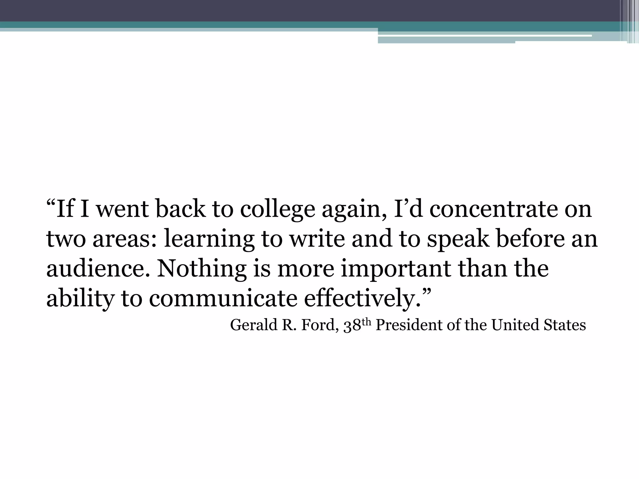 “If I went back to college again, I’d concentrate on 
two areas: learning to write and to speak before an 
audience. Nothing is more important than the 
ability to communicate effectively.” 
Gerald R. Ford, 38th President of the United States 
 