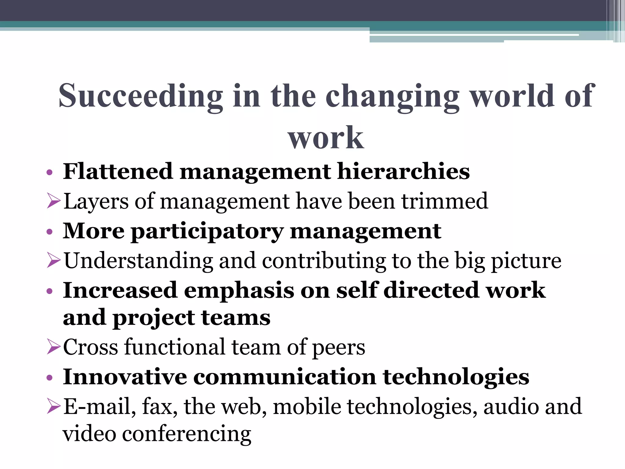 Succeeding in the changing world of 
work 
• Flattened management hierarchies 
Layers of management have been trimmed 
• More participatory management 
Understanding and contributing to the big picture 
• Increased emphasis on self directed work 
and project teams 
Cross functional team of peers 
• Innovative communication technologies 
E-mail, fax, the web, mobile technologies, audio and 
video conferencing 
 