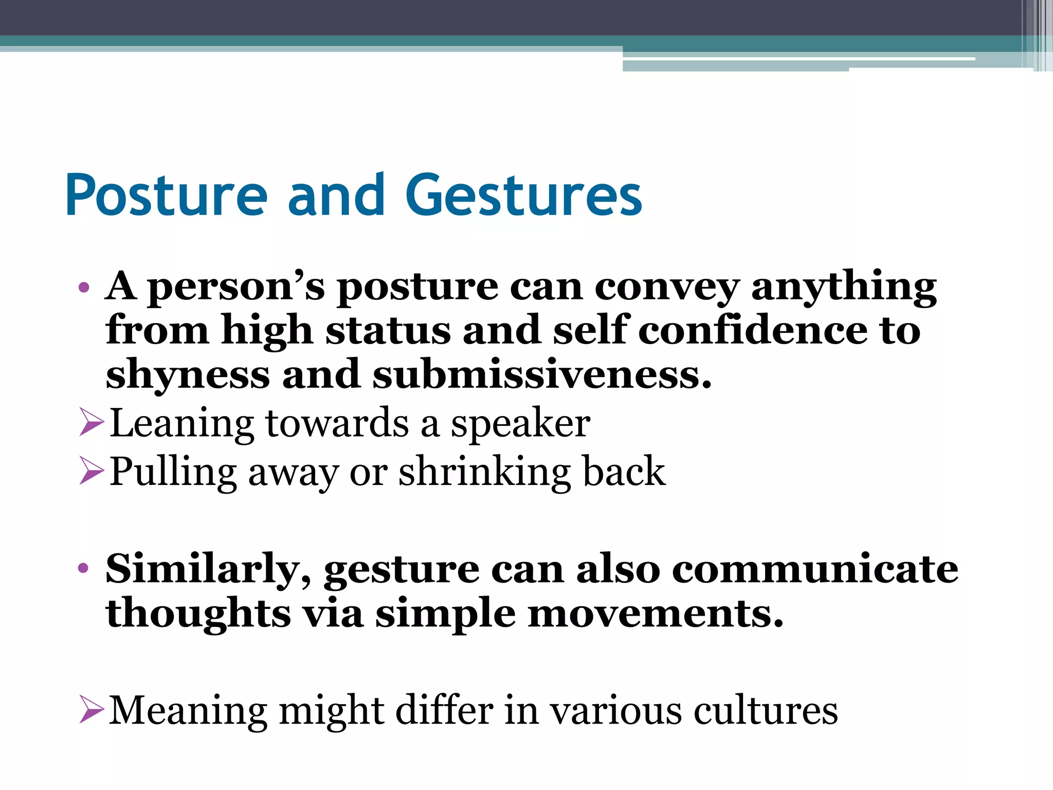Posture and Gestures 
• A person’s posture can convey anything 
from high status and self confidence to 
shyness and submissiveness. 
Leaning towards a speaker 
Pulling away or shrinking back 
• Similarly, gesture can also communicate 
thoughts via simple movements. 
Meaning might differ in various cultures 
 