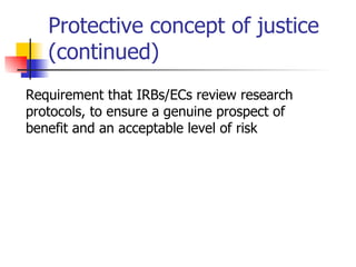 Protective concept of justice (continued) Requirement that IRBs/ECs review research protocols, to ensure a genuine prospect of benefit and an acceptable level of risk 