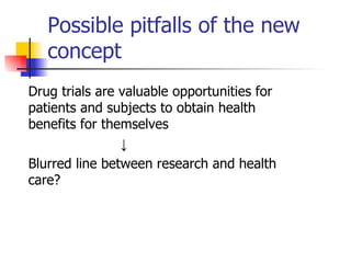 Possible pitfalls of the new concept Drug trials are valuable opportunities for patients and subjects to obtain health benefits for themselves ↓ Blurred line between research and health care?  