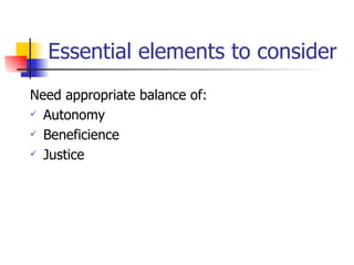 Essential elements to consider Need appropriate balance of: Autonomy Beneficience Justice 