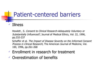 Patient-centered barriers Illness Hewlett , S.  Consent to Clinical Research-Adequately Voluntary or Substantially Influenced?,  Journal of Medical Ethics, Vol. 22, 1996, pp.232-237 Schaffer et al.  The Impact of Disease Severity on the Informed Consent Process in Clinical Research,  The American Journal of Medicine, Vol. 100, 1996, pp.261-268 Enrollment in research for treatment Overestimation of benefits 