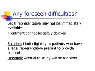 Any foreseen difficulties? Legal representative may not be immediately available Treatment cannot be safely delayed Solution:  Limit eligibility to patients who have a legal representative present to provide consent Downfall:  Accrual to study will be too slow… 
