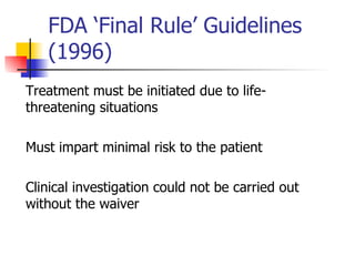 FDA ‘Final Rule’ Guidelines (1996)  Treatment must be initiated due to life-threatening situations Must impart minimal risk to the patient Clinical investigation could not be carried out without the waiver 