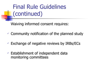 Final Rule Guidelines (continued) Waiving informed consent requires: Community notification of the planned study Exchange of negative reviews by IRBs/ECs Establishment of independent data monitoring committees 