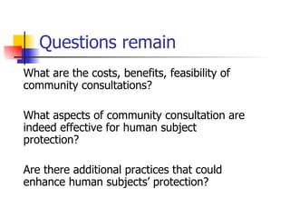 Questions remain What are the costs, benefits, feasibility of community consultations? What aspects of community consultation are indeed effective for human subject protection? Are there additional practices that could enhance human subjects’ protection? 