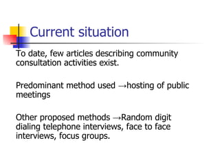 Current situation To date, few articles describing community consultation activities exist. Predominant method used  -> hosting of public meetings Other proposed methods  ->Random digit dialing telephone interviews, face to face interviews, focus groups.  