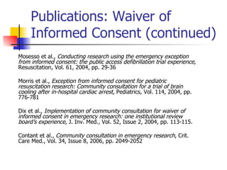 Publications: Waiver of Informed Consent (continued) Mosesso et al.,  Conducting research using the emergency exception from informed consent: the public access defibrillation trial experience , Resuscitation, Vol. 61, 2004, pp. 29-36 Morris et al.,  Exception from informed consent for pediatric resuscitation research: Community consultation for a trial of brain cooling after in-hospital cardiac arrest , Pediatrics, Vol. 114, 2004, pp. 776-781 Dix et al.,  Implementation of community consultation for waiver of informed consent in emergency research: one institutional review board’s experience,  J. Inv. Med., Vol. 52, Issue 2, 2004, pp. 113-115. Contant et al.,  Community consultation in emergency research , Crit. Care Med., Vol. 34, Issue 8, 2006, pp. 2049-2052 