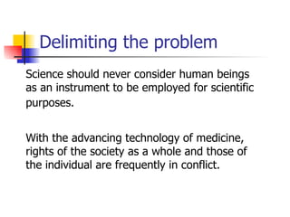 Delimiting the problem Science should never consider human beings as an instrument to be employed for scientific purposes.   With the advancing technology of medicine, rights of the society as a whole and those of the individual are frequently in conflict.  