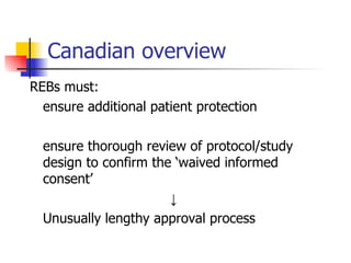 Canadian overview REBs must: ensure additional patient protection ensure thorough review of protocol/study design to confirm the ‘waived informed consent’ ↓ Unusually lengthy approval process 