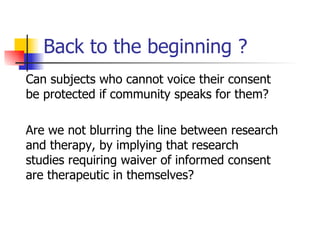 Back to the beginning ? Can subjects who cannot voice their consent be protected if community speaks for them? Are we not blurring the line between research and therapy, by implying that research studies requiring waiver of informed consent are therapeutic in themselves? 