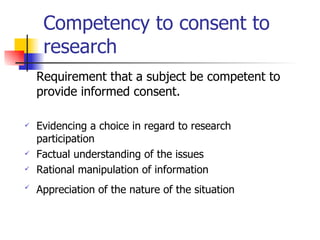 Competency to consent to research Requirement that a subject be competent to provide informed consent. Evidencing a choice in regard to research participation Factual understanding of the issues Rational manipulation of information Appreciation of the nature of the situation   