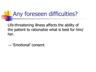 Any foreseen difficulties? Life-threatening illness affects the ability of the patient to rationalize what is best for him/her. -> ‘ Emotional’ consent 