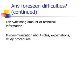 Any foreseen difficulties? (continued) Overwhelming amount of technical information Miscommunication about roles, expectations, study procedures. 