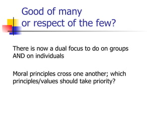 Good of many  or respect of the few? There is now a dual focus to do on groups AND on individuals Moral principles cross one another; which principles/values should take priority? 