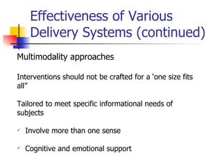 Effectiveness of Various Delivery Systems (continued) Multimodality approaches Interventions should not be crafted for a ‘one size fits  all” Tailored to meet specific informational needs of  subjects Involve more than one sense Cognitive and emotional support  