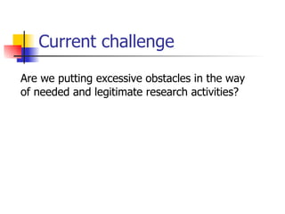 Current challenge Are we putting excessive obstacles in the way of needed and legitimate research activities? 