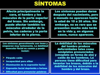 SÍNTOMAS
Afecta principalmente la
cara, el hombro y los
músculos de la parte superior
del brazo. Sin embargo,
puede afectar también los
músculos alrededor de la
pelvis, las caderas y la parte
inferior de la pierna.
Los síntomas pueden darse
después del nacimiento, pero
a menudo no aparecen hasta
la edad de 10 a 26 años. Sin
embargo, no es raro que se
presenten mucho más tarde
en la vida y, en algunos
casos, nunca aparecen.
Los síntomas generalmente son leves y
empeoran muy lentamente. La debilidad
muscular facial es común y puede
incluir:
 Párpado caído
 Incapacidad para silbar
 Disminución de la expresión facial
 Expresión facial deprimida o furiosa
 Dificultad para pronunciar palabras
La debilidad de los músculos
del hombro produce
deformidades tales como
omóplatos pronunciados
(omoplato en forma de ala) y
caída de los hombros. La
persona tiene dificultad para
levantar los brazos, debido a la
debilidad de los músculos del
hombro y del brazo.
 